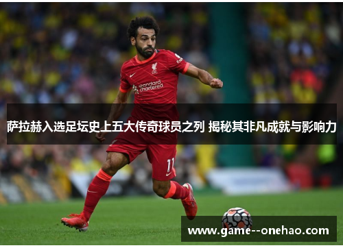 萨拉赫入选足坛史上五大传奇球员之列 揭秘其非凡成就与影响力