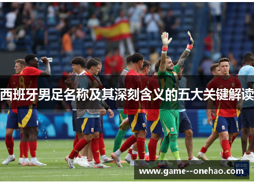 西班牙男足名称及其深刻含义的五大关键解读 西班牙男足名称及其深刻含义的五大关键解读