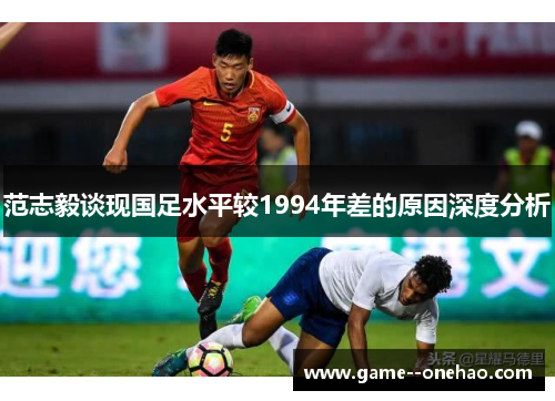 范志毅谈现国足水平较1994年差的原因深度分析 范志毅谈现国足水平较1994年差的原因深度分析