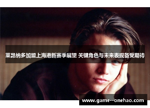 莱昂纳多加盟上海港新赛季展望 关键角色与未来表现备受期待 莱昂纳多加盟上海港新赛季展望 关键角色与未来表现备受期待