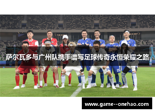 萨尔瓦多与广州队携手谱写足球传奇永恒荣耀之路