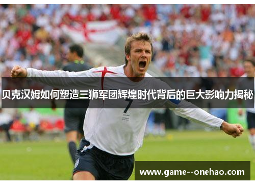 贝克汉姆如何塑造三狮军团辉煌时代背后的巨大影响力揭秘