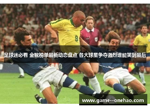 足球迷必看 金靴榜单最新动态盘点 各大球星争夺激烈谁能笑到最后