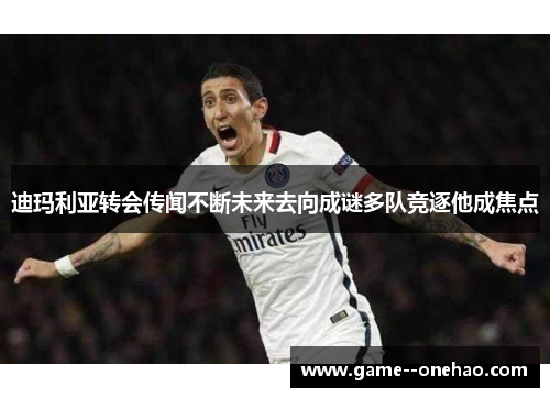 迪玛利亚转会传闻不断未来去向成谜多队竞逐他成焦点